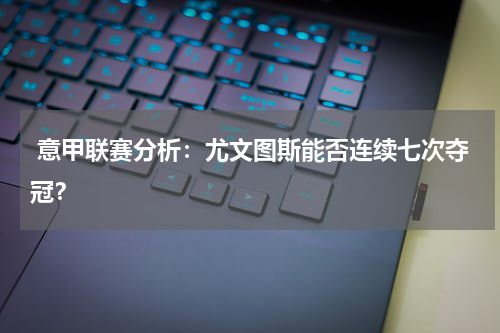 意甲联赛分析:尤文图斯能否连续七次夺冠?