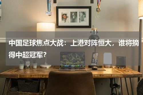 中国足球焦点大战：上港对阵恒大，谁将摘得中超冠军？