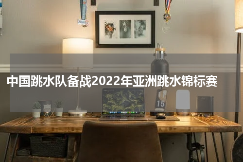 中国跳水队备战2022年亚洲跳水锦标赛