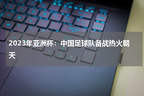 2023年亚洲杯:中国足球队备战热火朝天