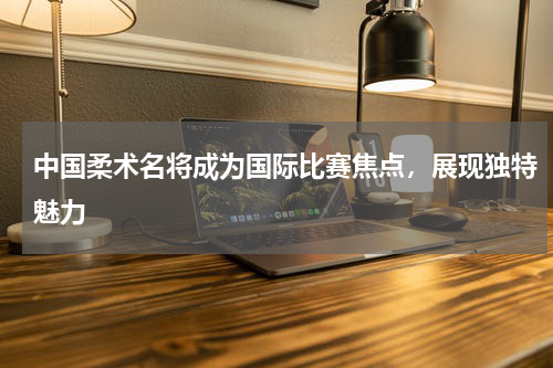 中国柔术名将成为国际比赛焦点，展现独特魅力