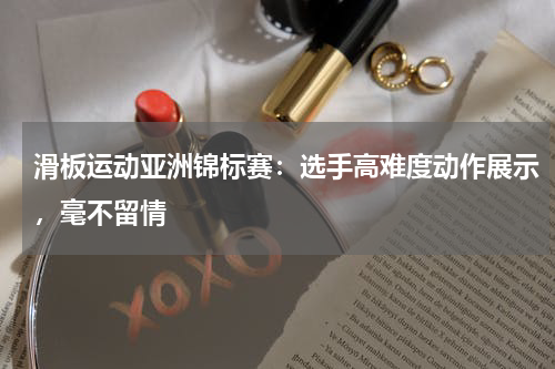 滑板运动亚洲锦标赛:选手高难度动作展示,毫不留情