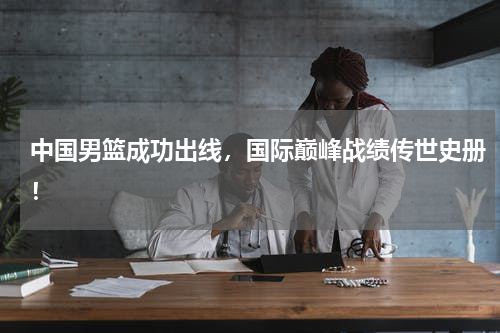 中国男篮成功出线，国际巅峰战绩传世史册！