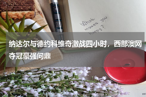 纳达尔与德约科维奇激战四小时,西部澳网夺冠豪强问鼎