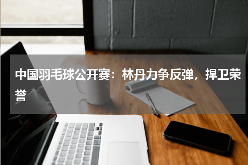 中国羽毛球公开赛:林丹力争反弹,捍卫荣誉