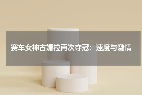 赛车女神古娜拉再次夺冠:速度与激情