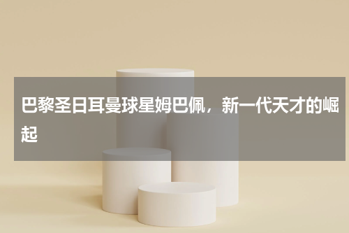 巴黎圣日耳曼球星姆巴佩，新一代天才的崛起
