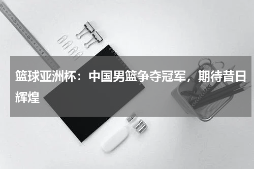 篮球亚洲杯:中国男篮争夺冠军,期待昔日辉煌