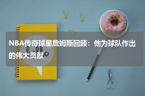 NBA传奇球星詹姆斯回顾:他为球队作出的伟大贡献