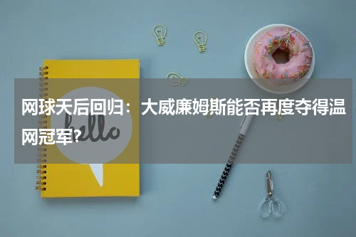 网球天后回归：大威廉姆斯能否再度夺得温网冠军？