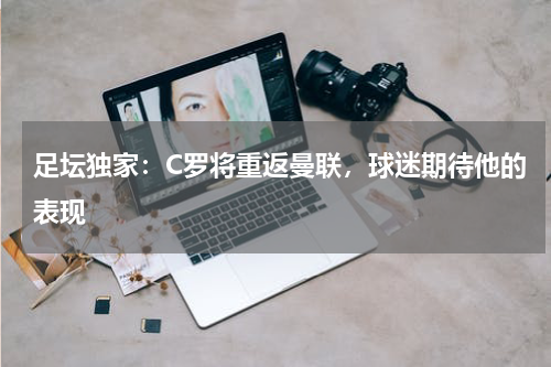 足坛独家：C罗将重返曼联，球迷期待他的表现