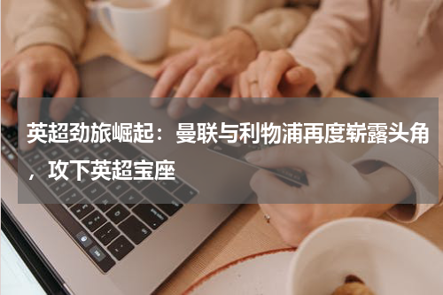 英超劲旅崛起:曼联与利物浦再度崭露头角,攻下英超宝座