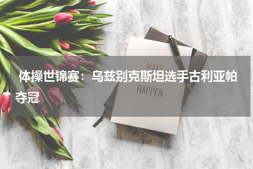 体操世锦赛:乌兹别克斯坦选手古利亚帕夺冠