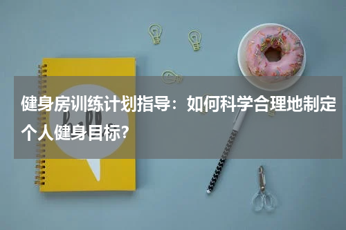 健身房训练计划指导:如何科学合理地制定个人健身目标?