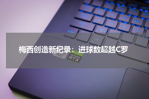 梅西创造新纪录：进球数超越C罗