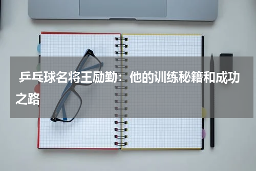 乒乓球名将王励勤:他的训练秘籍和成功之路