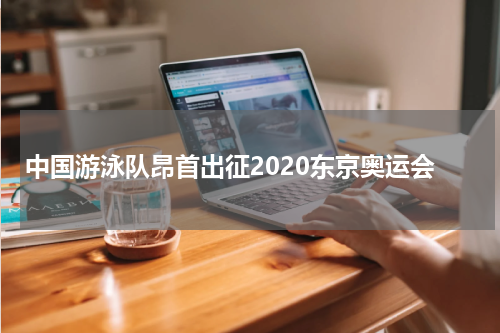 中国游泳队昂首出征2020东京奥运会