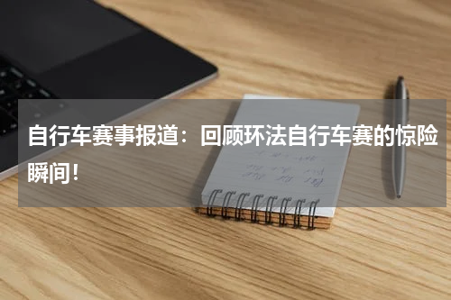 自行车赛事报道：回顾环法自行车赛的惊险瞬间！