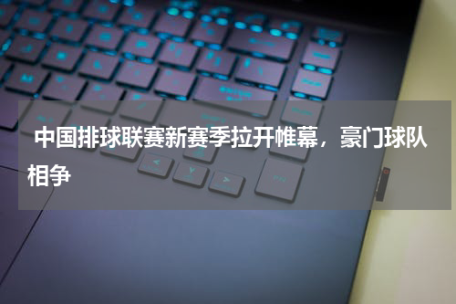 中国排球联赛新赛季拉开帷幕,豪门球队相争