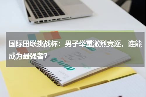 国际田联挑战杯:男子举重激烈竞逐,谁能成为最强者?