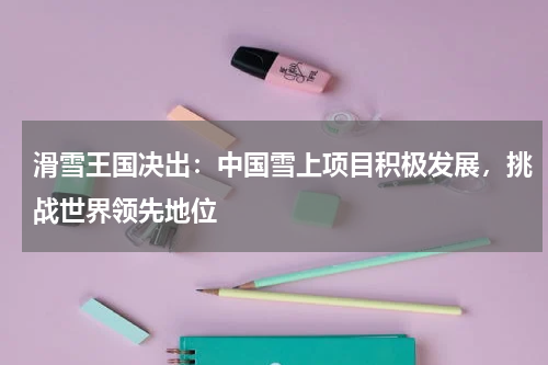 滑雪王国决出:中国雪上项目积极发展,挑战世界领先地位