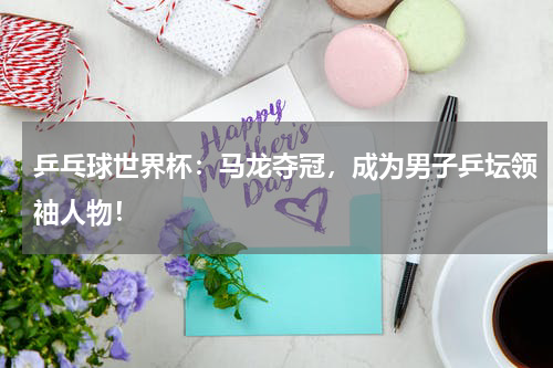 乒乓球世界杯：马龙夺冠，成为男子乒坛领袖人物！