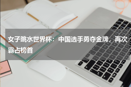 女子跳水世界杯:中国选手勇夺金牌,再次霸占榜首