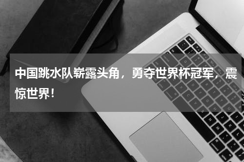 中国跳水队崭露头角，勇夺世界杯冠军，震惊世界！