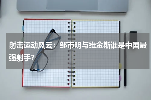 射击运动风云：邹市明与维金斯谁是中国最强射手？