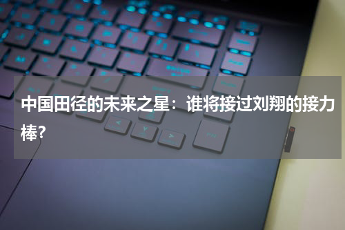 中国田径的未来之星：谁将接过刘翔的接力棒？