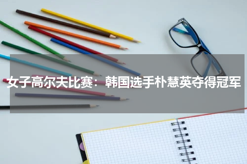 女子高尔夫比赛:韩国选手朴慧英夺得冠军