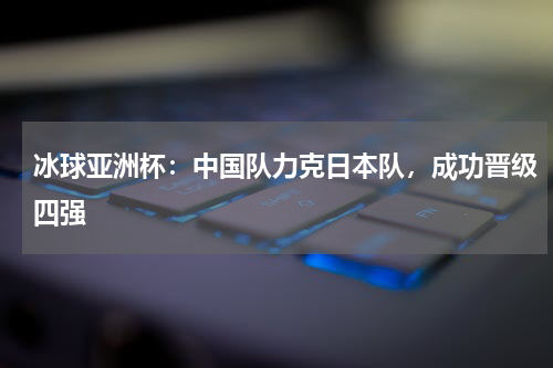 冰球亚洲杯：中国队力克日本队，成功晋级四强