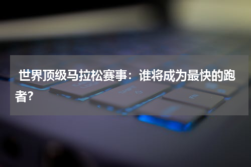 世界顶级马拉松赛事:谁将成为最快的跑者?