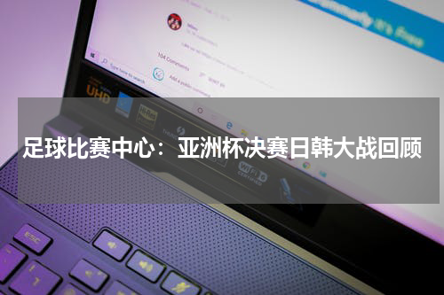 足球比赛中心:亚洲杯决赛日韩大战回顾