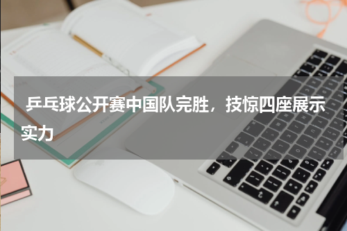 乒乓球公开赛中国队完胜,技惊四座展示实力