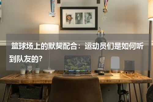  篮球场上的默契配合：运动员们是如何听到队友的？