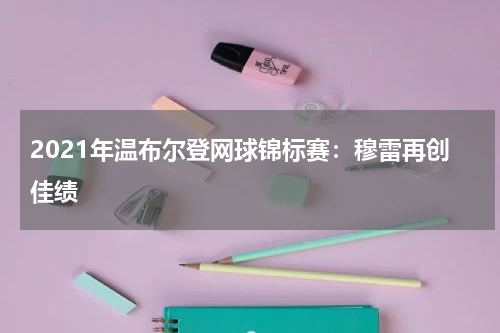 2021年温布尔登网球锦标赛:穆雷再创佳绩