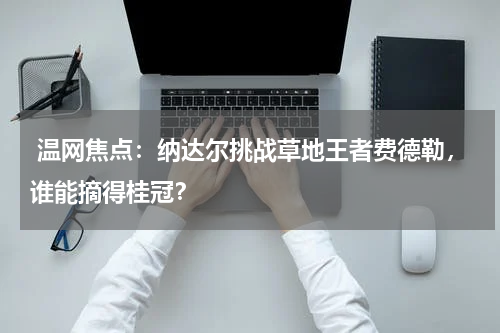  温网焦点：纳达尔挑战草地王者费德勒，谁能摘得桂冠？