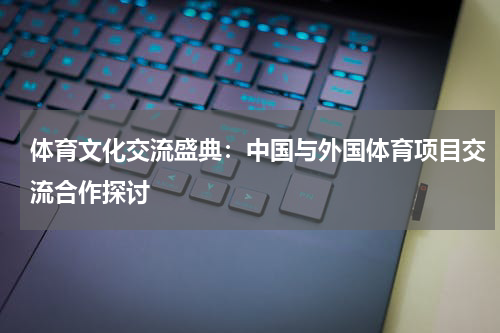 体育文化交流盛典：中国与外国体育项目交流合作探讨
