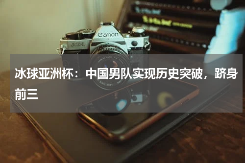 冰球亚洲杯:中国男队实现历史突破,跻身前三