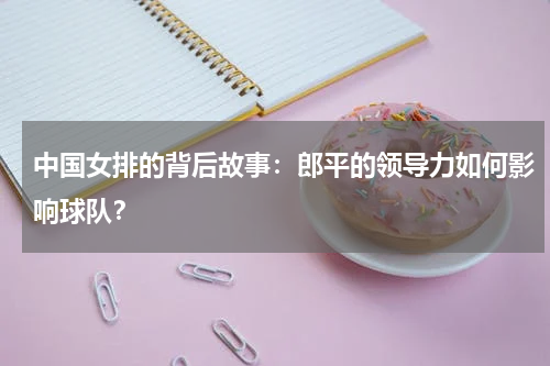 中国女排的背后故事:郎平的领导力如何影响球队?