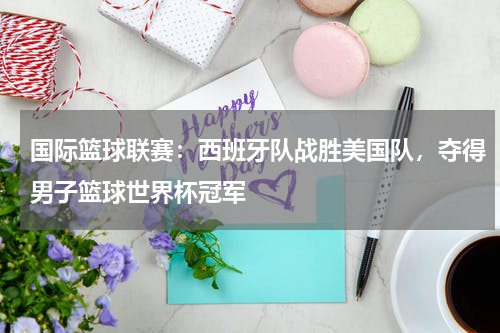 国际篮球联赛：西班牙队战胜美国队，夺得男子篮球世界杯冠军