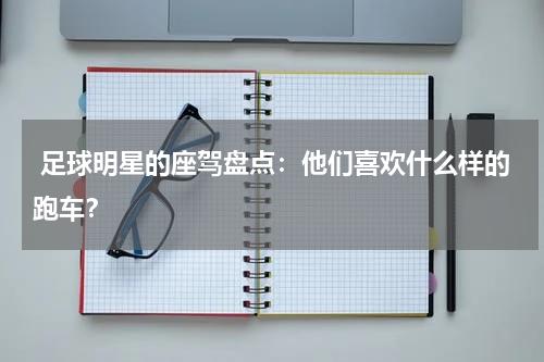  足球明星的座驾盘点：他们喜欢什么样的跑车？