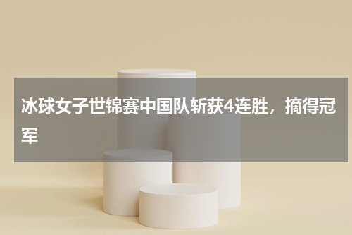 冰球女子世锦赛中国队斩获4连胜,摘得冠军
