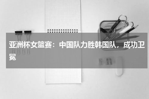 亚洲杯女篮赛：中国队力胜韩国队，成功卫冕