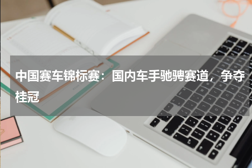 中国赛车锦标赛：国内车手驰骋赛道，争夺桂冠