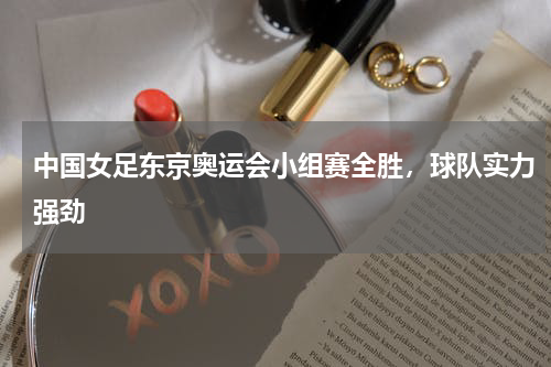 中国女足东京奥运会小组赛全胜，球队实力强劲