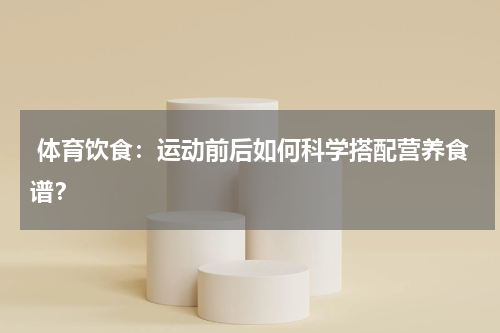  体育饮食：运动前后如何科学搭配营养食谱？