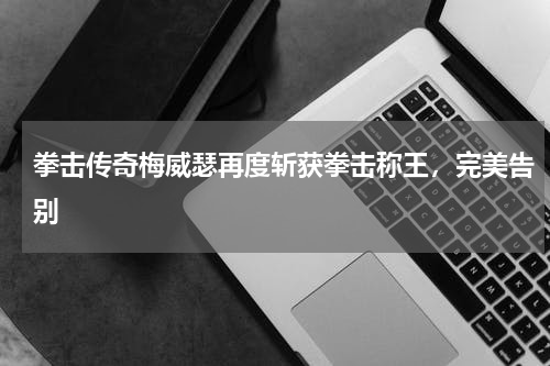 拳击传奇梅威瑟再度斩获拳击称王,完美告别