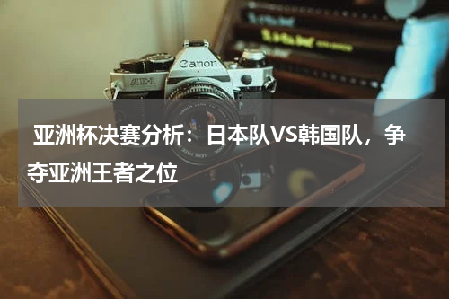 亚洲杯决赛分析:日本队VS韩国队,争夺亚洲王者之位